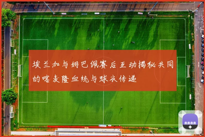 埃兰加与姆巴佩赛后互动揭秘共同的喀麦隆血统与球衣传递