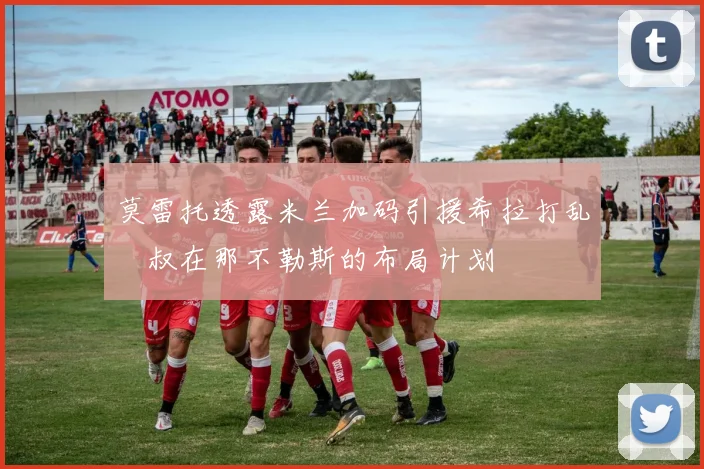 莫雷托透露米兰加码引援希拉打乱囧叔在那不勒斯的布局计划