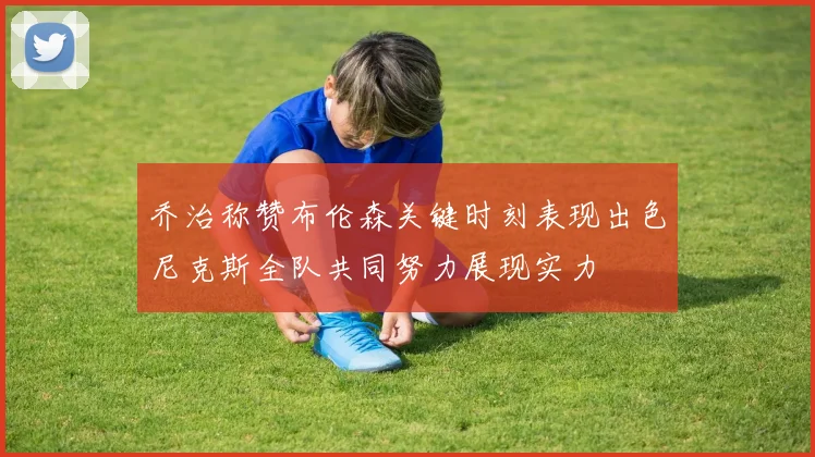 乔治称赞布伦森关键时刻表现出色尼克斯全队共同努力展现实力