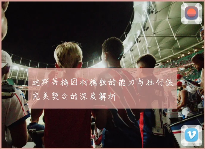 达斯蒂梅因材施教的能力与独行侠完美契合的深度解析