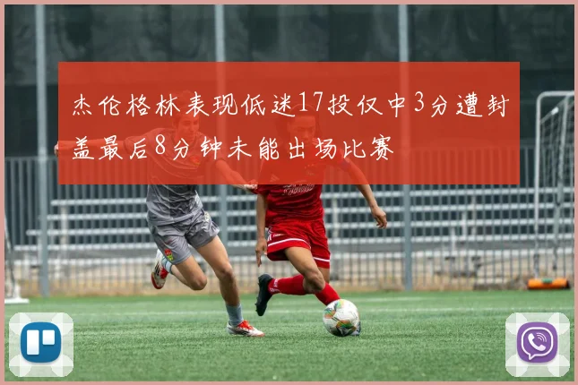杰伦格林表现低迷17投仅中3分遭封盖最后8分钟未能出场比赛