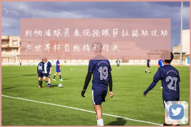 利物浦球员表现抢眼萨拉赫助攻助力世界杯首轮精彩对决