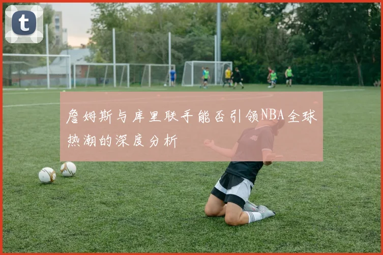 詹姆斯与库里联手能否引领NBA全球热潮的深度分析