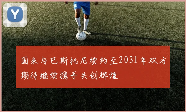 国米与巴斯托尼续约至2031年双方期待继续携手共创辉煌
