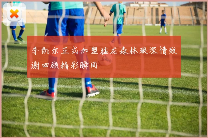 李凯尔正式加盟猛龙森林狼深情致谢回顾精彩瞬间