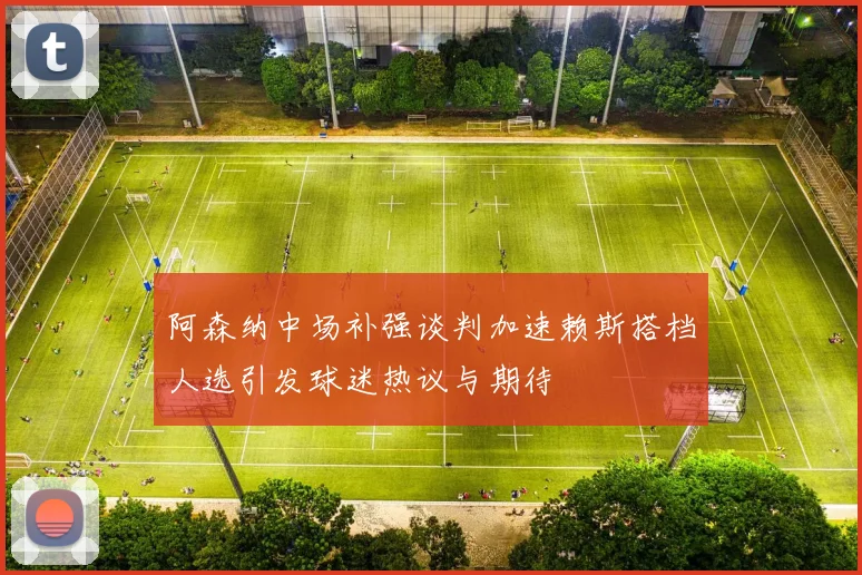 阿森纳中场补强谈判加速赖斯搭档人选引发球迷热议与期待