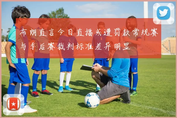 布朗直言今日直播或遭罚款常规赛与季后赛裁判标准差异明显