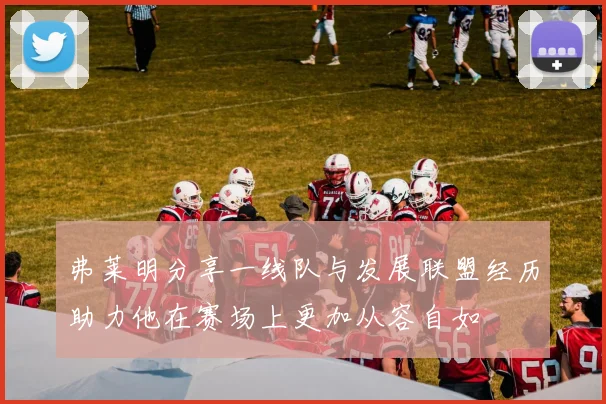 弗莱明分享一线队与发展联盟经历助力他在赛场上更加从容自如