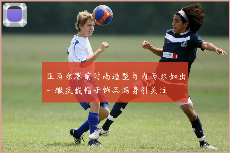 亚马尔赛前时尚造型与内马尔如出一辙反戴帽子饰品满身引关注