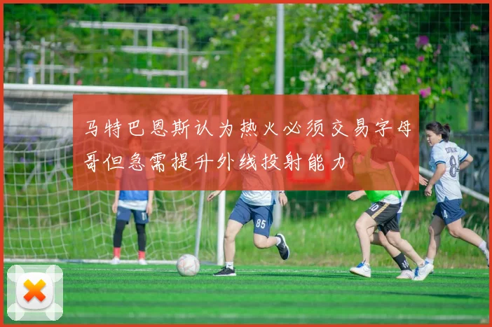 马特巴恩斯认为热火必须交易字母哥但急需提升外线投射能力