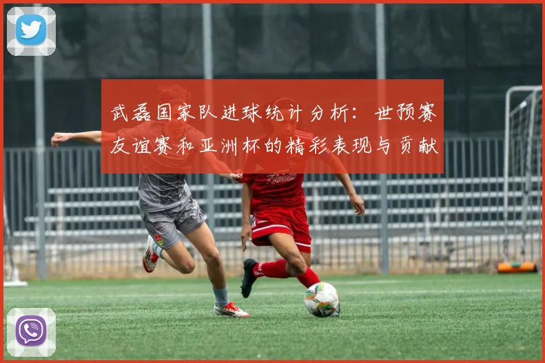 武磊国家队进球统计分析：世预赛友谊赛和亚洲杯的精彩表现与贡献