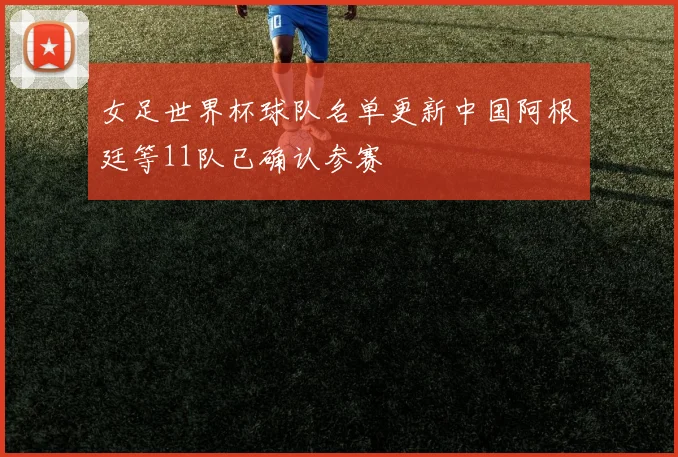 女足世界杯球队名单更新中国阿根廷等11队已确认参赛