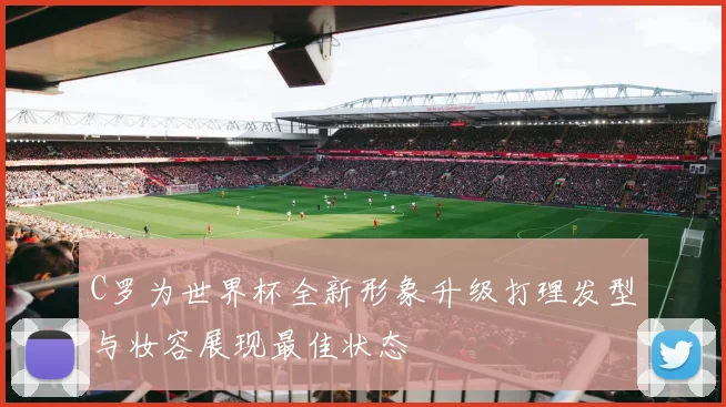 C罗为世界杯全新形象升级打理发型与妆容展现最佳状态