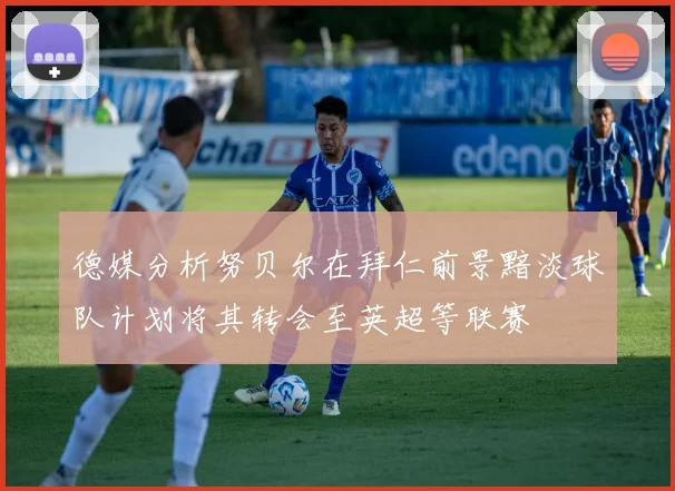 德媒分析努贝尔在拜仁前景黯淡球队计划将其转会至英超等联赛