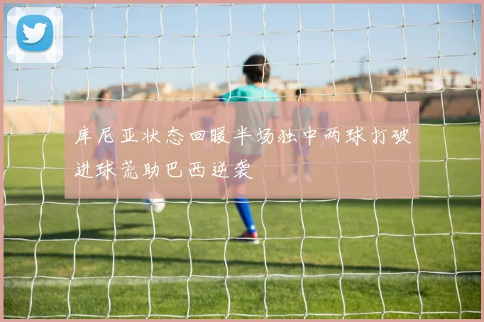库尼亚状态回暖半场独中两球打破进球荒助巴西逆袭