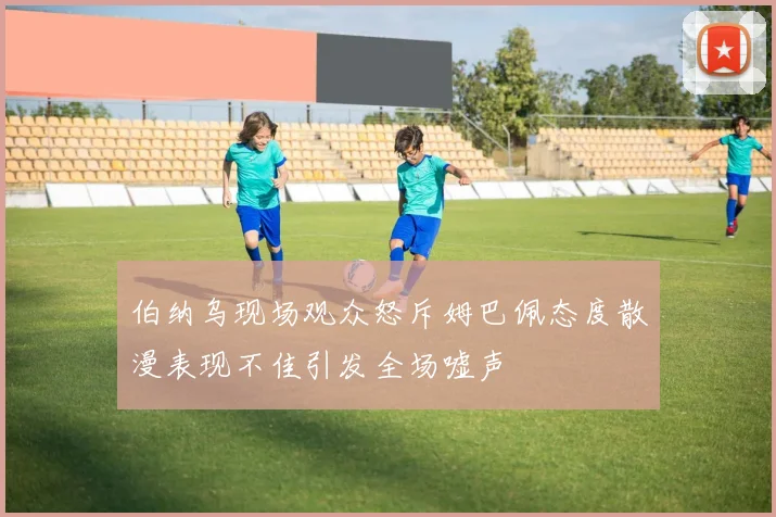 伯纳乌现场观众怒斥姆巴佩态度散漫表现不佳引发全场嘘声
