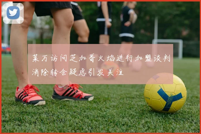 莱万访问芝加哥火焰进行加盟谈判消除转会疑虑引发关注