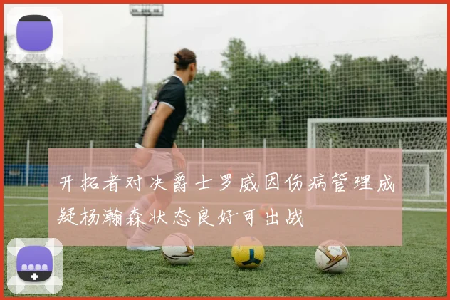 开拓者对决爵士罗威因伤病管理成疑杨瀚森状态良好可出战