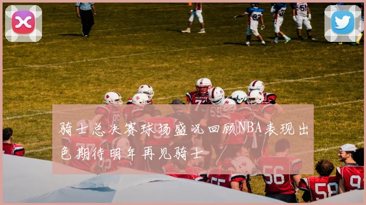 骑士总决赛球场盛况回顾NBA表现出色期待明年再见骑士